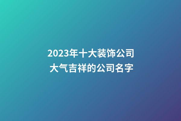 2023年十大装饰公司 大气吉祥的公司名字